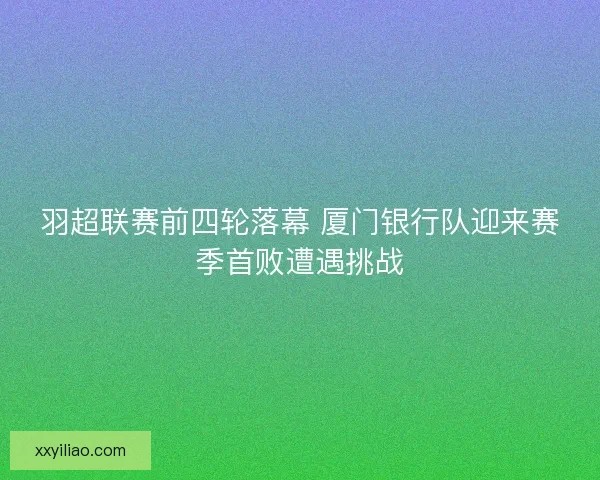羽超联赛前四轮落幕 厦门银行队迎来赛季首败遭遇挑战