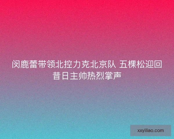 闵鹿蕾带领北控力克北京队 五棵松迎回昔日主帅热烈掌声
