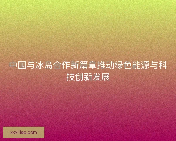 中国与冰岛合作新篇章推动绿色能源与科技创新发展