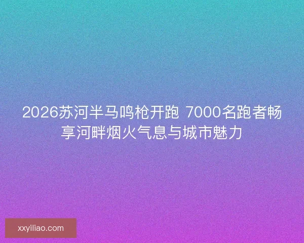 2026苏河半马鸣枪开跑 7000名跑者畅享河畔烟火气息与城市魅力