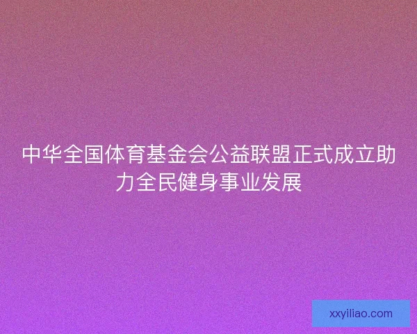 中华全国体育基金会公益联盟正式成立助力全民健身事业发展